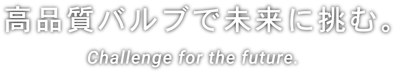 Challenge for the future.高品質バルブで未来に挑む。